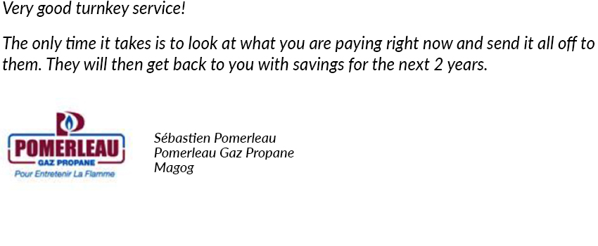 Very good turnkey service! The only time it takes is to look at what you are paying right now and send it all off to them. They will then get back to you with savings for the next 2 years. Sébastien Pomerleau, Pomerleau Gaz Propane, Magog.