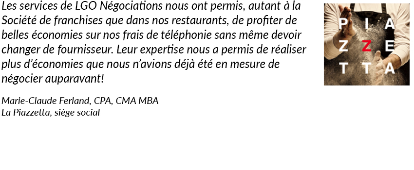 Les services de LGO Négociations nous a permis autant à la Société de franchises que dans nos restaurants de profiter de belles économies sur nos frais de téléphonie sans même devoir changer de fournisseur. Leur expertise nous a permis de réaliser plus d'économies que nous avions déjà été en mesure de négocier auparavant! La Piazzetta, Marie-Claude Ferland, CPA, CMA MBA.