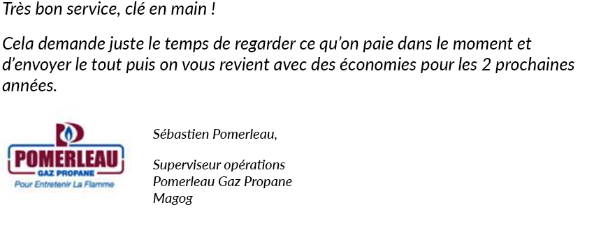 Très bon service, clé en main ! Cela demande juste le temps de regarder ce qu'on paie dans le moment et d'envoyer le tout puis on vous revient avec des économies pour les 2 prochaines années. Sébastien Pomerleau, Pomerleau Gaz Propane, Magog.